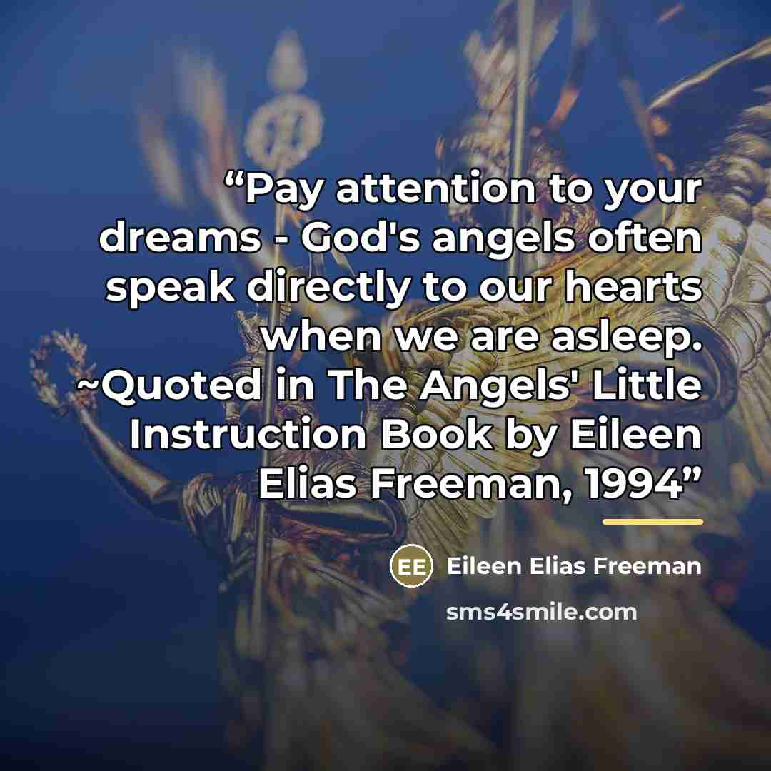 “Pay attention to your dreams - God's angels often speak directly to our hearts when we are asleep. ~Quoted in The Angels' Little Instruction Book by Eileen Elias Freeman, 1994” quote by Eileen Elias Freeman