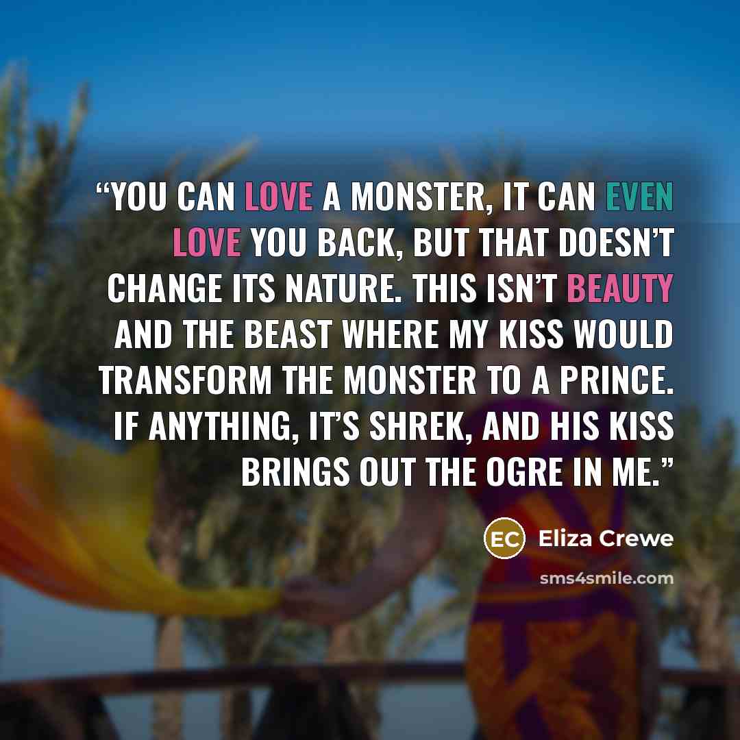 “You can love a monster, it can even love you back, but that doesn’t change its nature. This isn’t Beauty and the Beast where my kiss would transform the monster to a prince. If anything, it’s Shrek, and his kiss brings out the ogre in me.” quote by Eliza Crewe