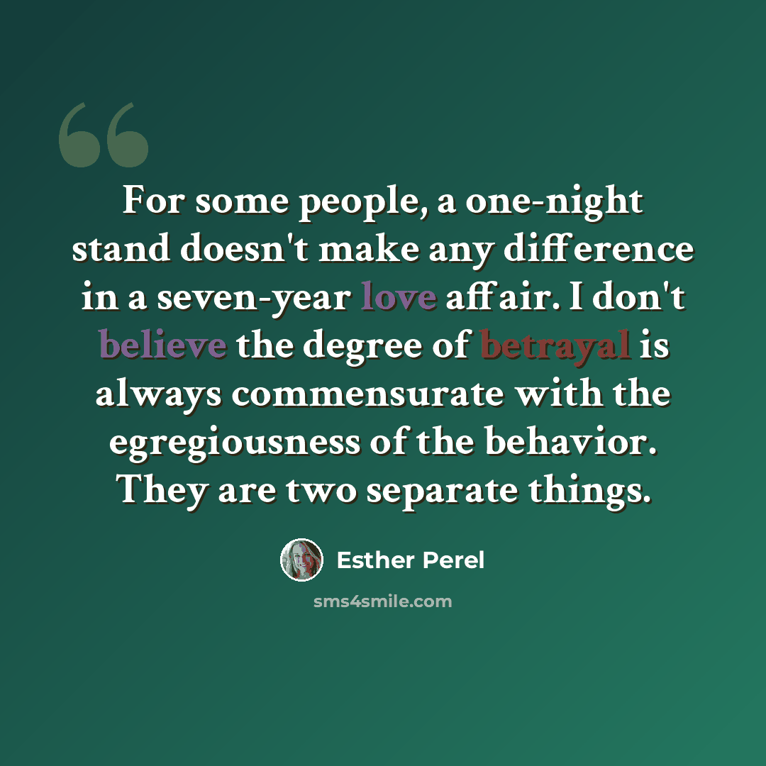 “For some people, a one-night stand doesn't make any difference in a seven-year love affair. I don't believe the degree of betrayal is always commensurate with the egregiousness of the behavior. They are two separate things.” quote by Esther Perel