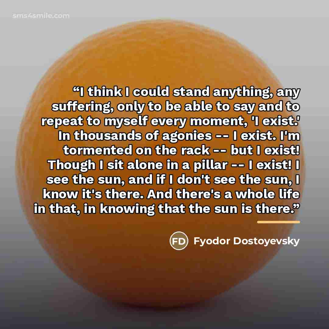 “I think I could stand anything, any suffering, only to be able to say and to repeat to myself every moment, 'I exist.' In thousands of agonies -- I exist. I'm tormented on the rack -- but I exist! Though I sit alone in a pillar -- I exist! I see the sun, and if I don't see the sun, I know it's…” quote by Fyodor Dostoyevsky