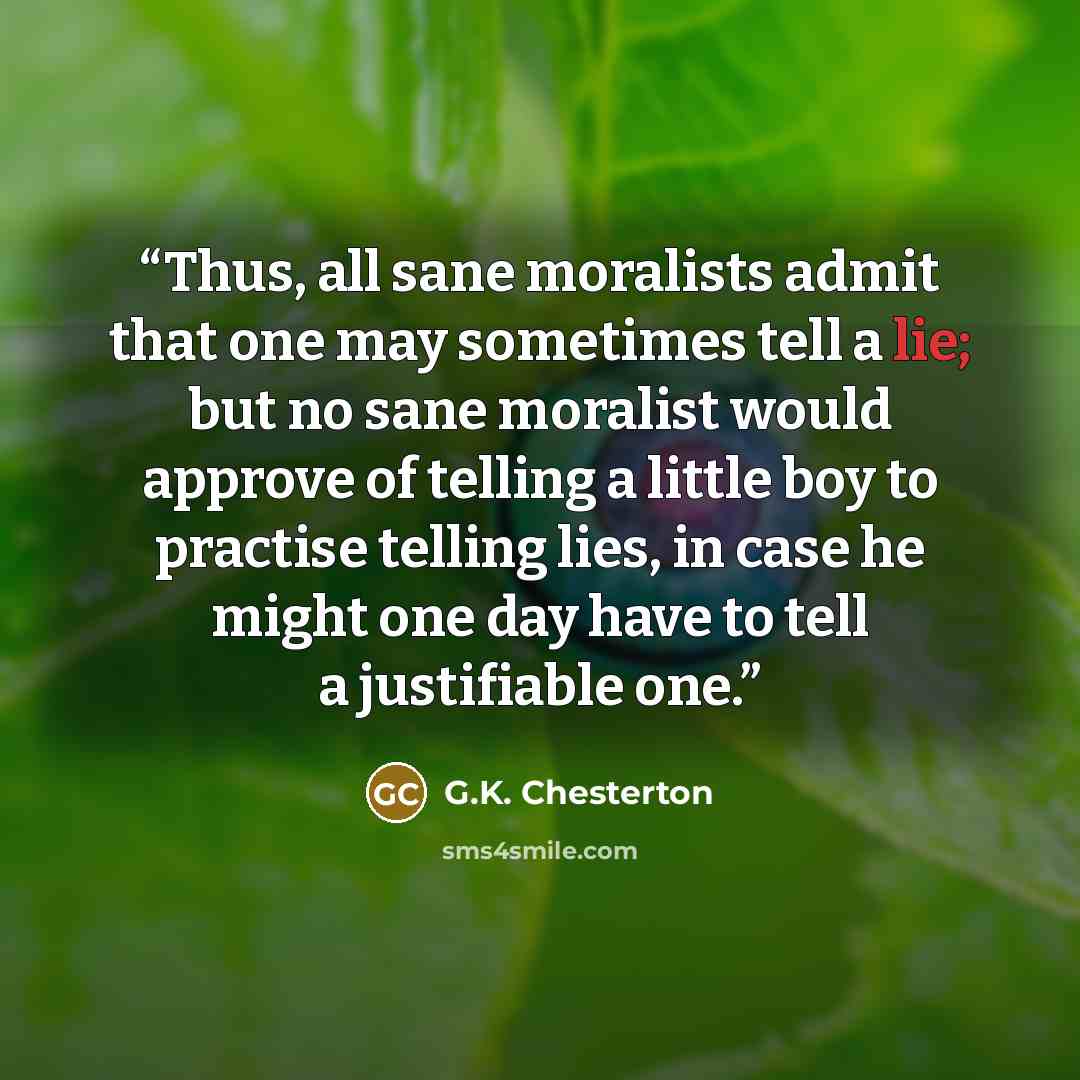 “Thus, all sane moralists admit that one may sometimes tell a lie; but no sane moralist would approve of telling a little boy to practise telling lies, in case he might one day have to tell a justifiable one.” quote by G.K. Chesterton