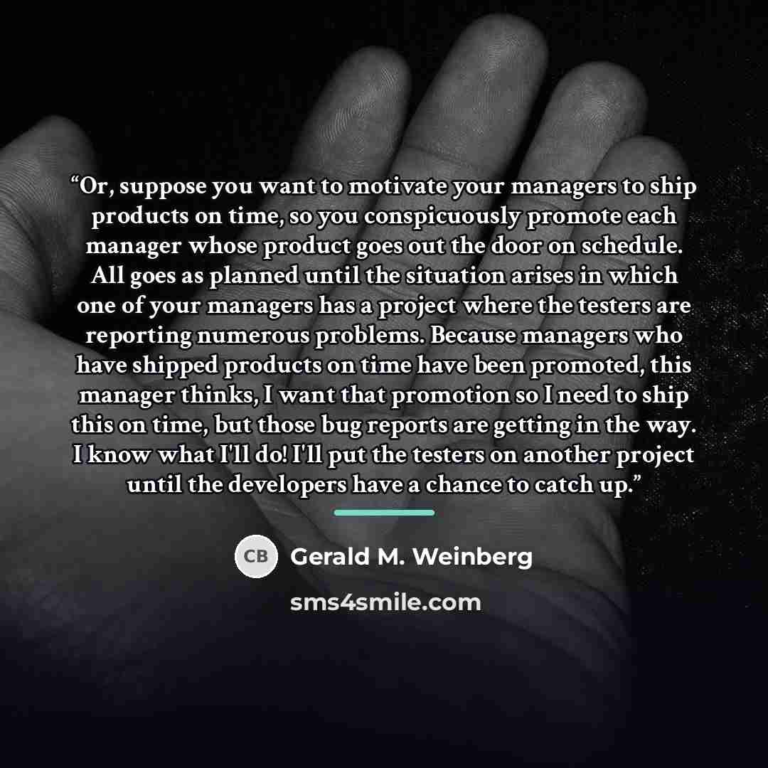 “Or, suppose you want to motivate your managers to ship products on time, so you conspicuously promote each manager whose product goes out the door on schedule. All goes as planned until the situation arises in which one of your managers has a project where the testers are reporting numerous…” quote by Gerald M. Weinberg
