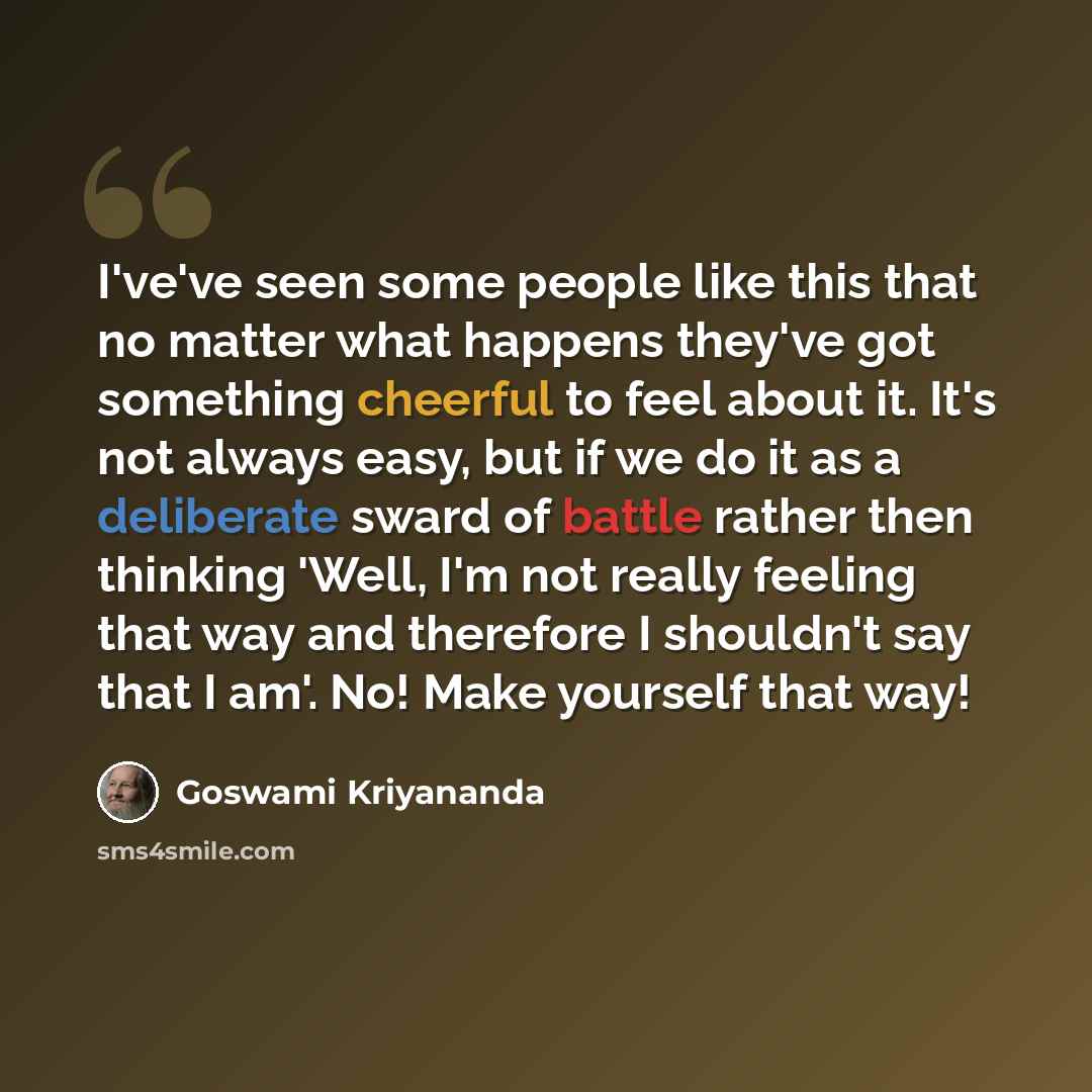 “I've've seen some people like this that no matter what happens they've got something cheerful to feel about it. It's not always easy, but if we do it as a deliberate sward of battle rather then thinking 'Well, I'm not really feeling that way and therefore I shouldn't say that I am'. No! Make…” quote by Goswami Kriyananda