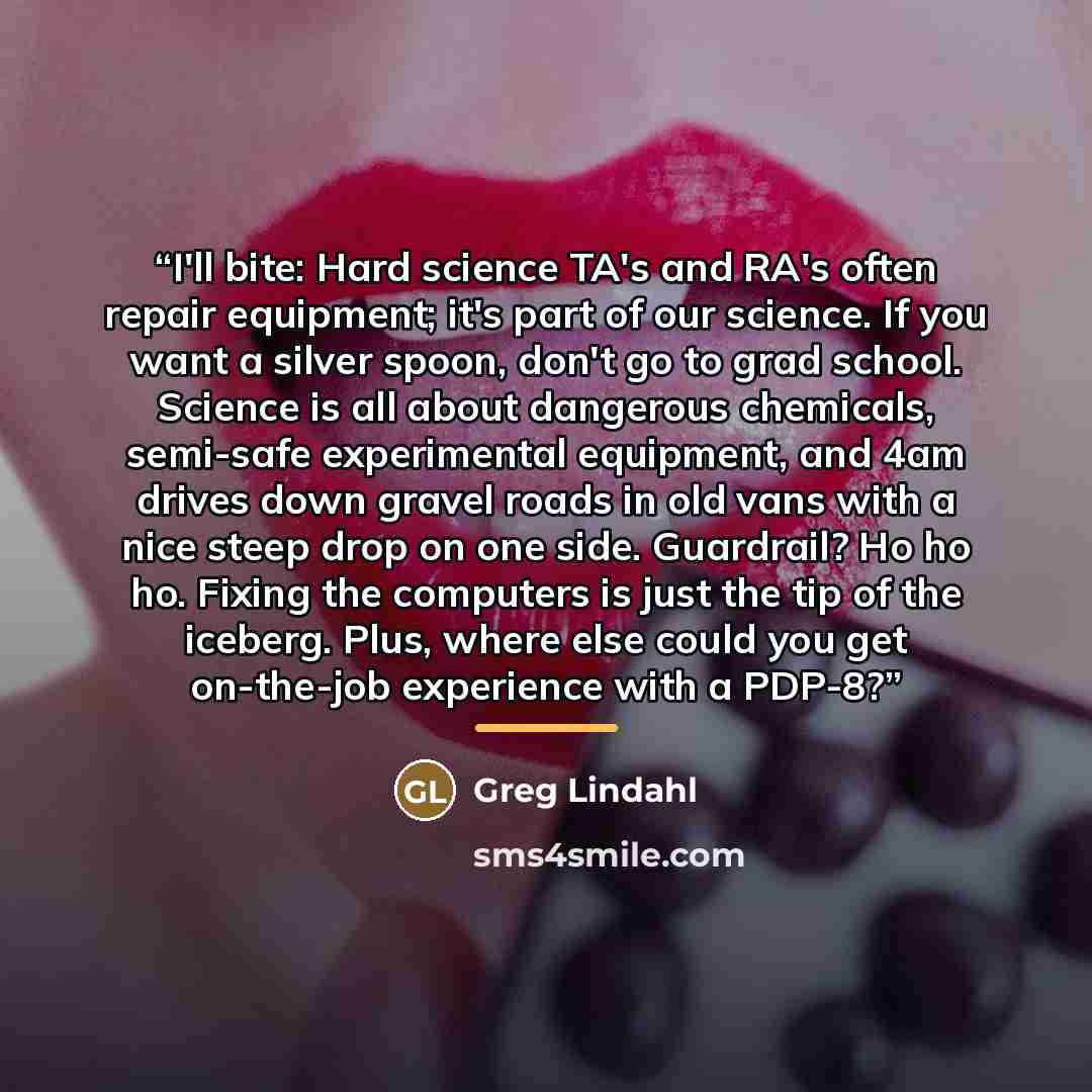“I'll bite: Hard science TA's and RA's often repair equipment; it's part of our science. If you want a silver spoon, don't go to grad school. Science is all about dangerous chemicals, semi-safe experimental equipment, and 4am drives down gravel roads in old vans with a nice steep drop on one side…” quote by Greg Lindahl