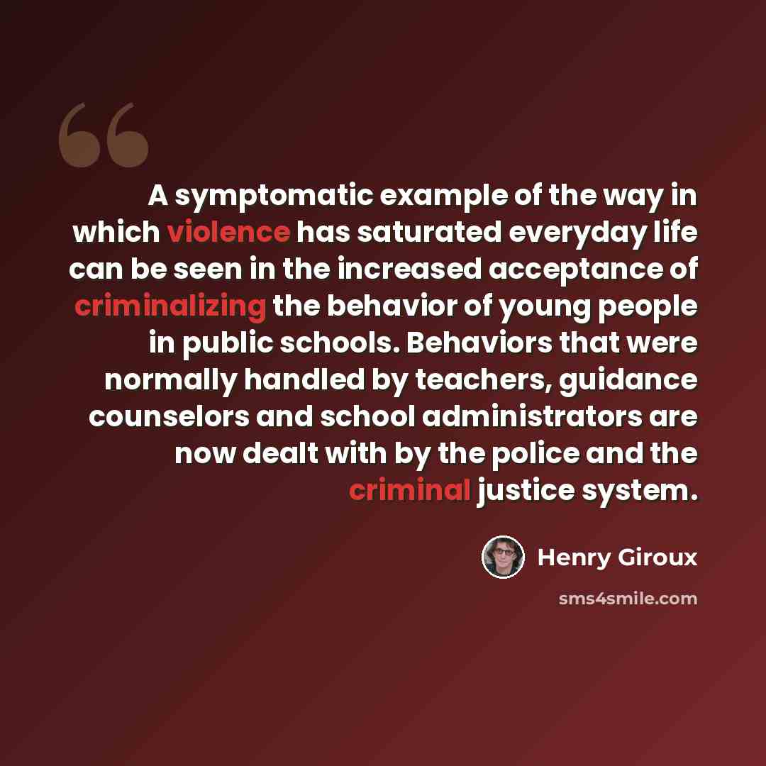“A symptomatic example of the way in which violence has saturated everyday life can be seen in the increased acceptance of criminalizing the behavior of young people in public schools. Behaviors that were normally handled by teachers, guidance counselors and school administrators are now dealt with…” quote by Henry Giroux