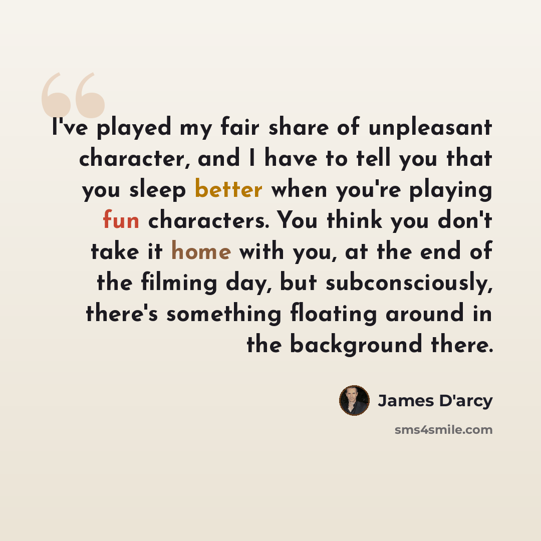 “I've played my fair share of unpleasant character, and I have to tell you that you sleep better when you're playing fun characters. You think you don't take it home with you, at the end of the filming day, but subconsciously, there's something floating around in the background there.” quote by James D'arcy
