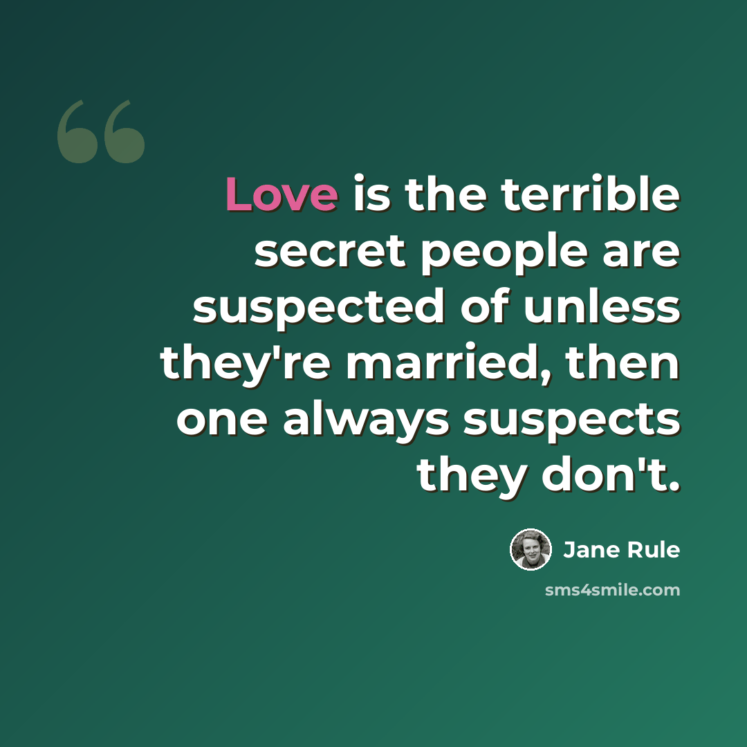 “Love is the terrible secret people are suspected of unless they're married, then one always suspects they don't.” quote by Jane Rule