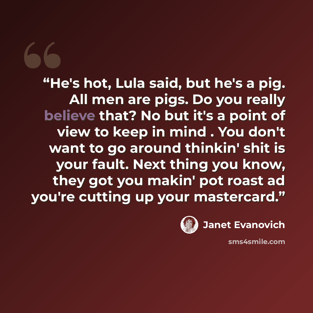 “He's hot, Lula said, but he's a pig. All men are pigs. Do you really believe that? No but it's a point of view to keep in mind . You don't want to go around thinkin' shit is your fault. Next thing you know, they got you makin' pot roast ad you're cutting up your mastercard.” quote by Janet Evanovich