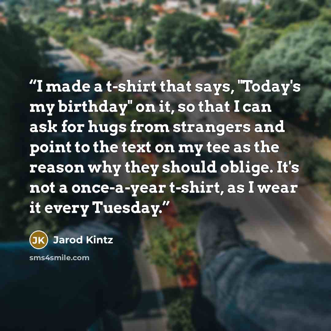 “I made a t-shirt that says, "Today's my birthday" on it, so that I can ask for hugs from strangers and point to the text on my tee as the reason why they should oblige. It's not a once-a-year t-shirt, as I wear it every Tuesday.” quote by Jarod Kintz