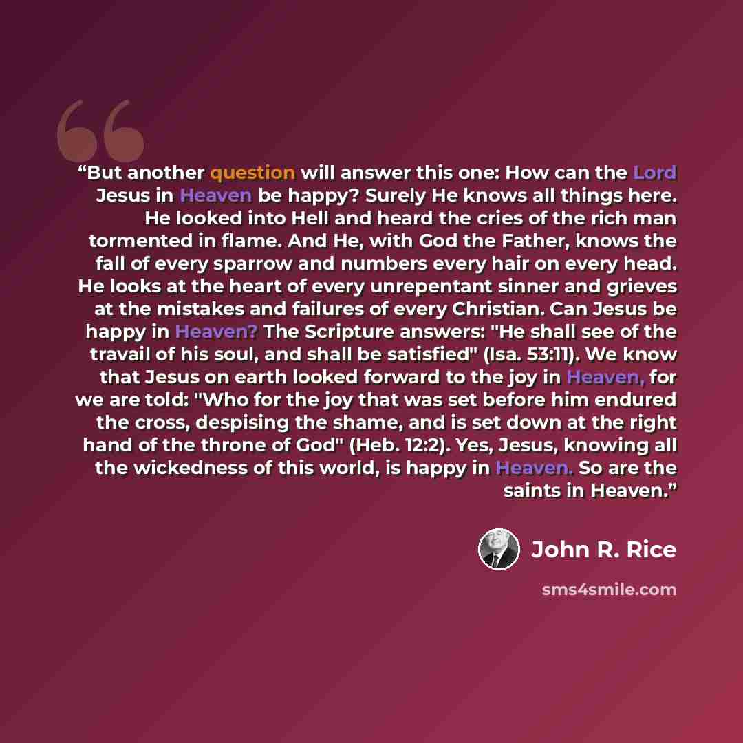 “But another question will answer this one: How can the Lord Jesus in Heaven be happy? Surely He knows all things here. He looked into Hell and heard the cries of the rich man tormented in flame. And He, with God the Father, knows the fall of every sparrow and numbers every hair on every head. He…” quote by John R. Rice