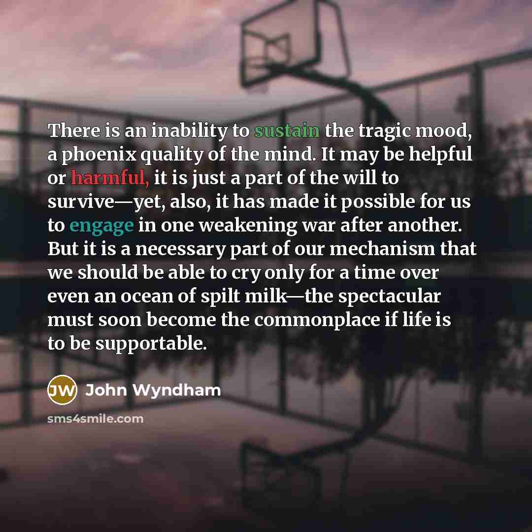 “There is an inability to sustain the tragic mood, a phoenix quality of the mind. It may be helpful or harmful, it is just a part of the will to survive—yet, also, it has made it possible for us to engage in one weakening war after another. But it is a necessary part of our mechanism that we should…” quote by John Wyndham