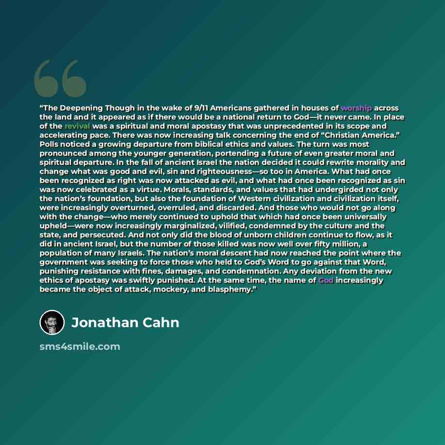 “The Deepening Though in the wake of 9/11 Americans gathered in houses of worship across the land and it appeared as if there would be a national return to God—it never came. In place of the revival was a spiritual and moral apostasy that was unprecedented in its scope and accelerating pace. There…” quote by Jonathan Cahn