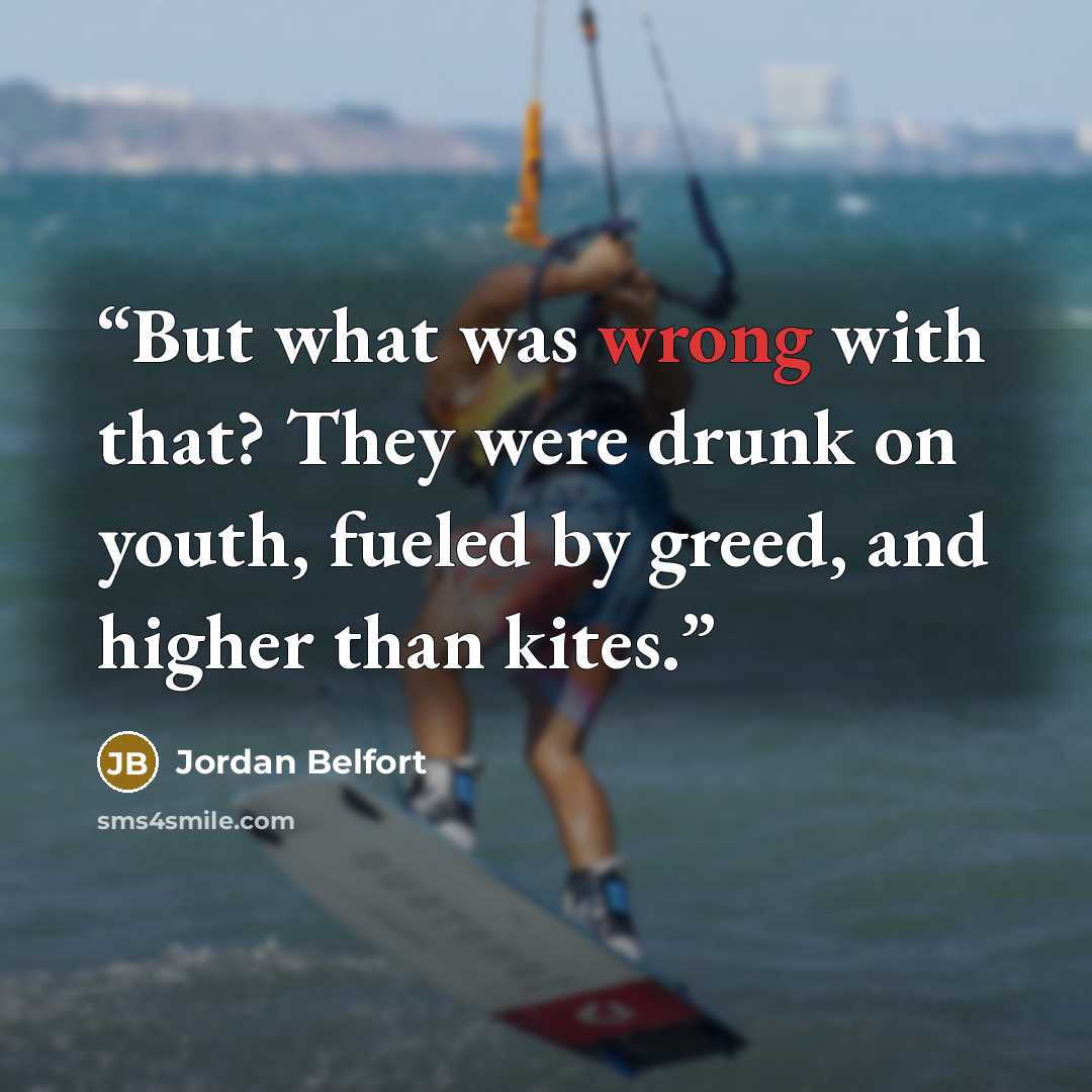 “But what was wrong with that? They were drunk on youth, fueled by greed, and higher than kites.” quote by Jordan Belfort