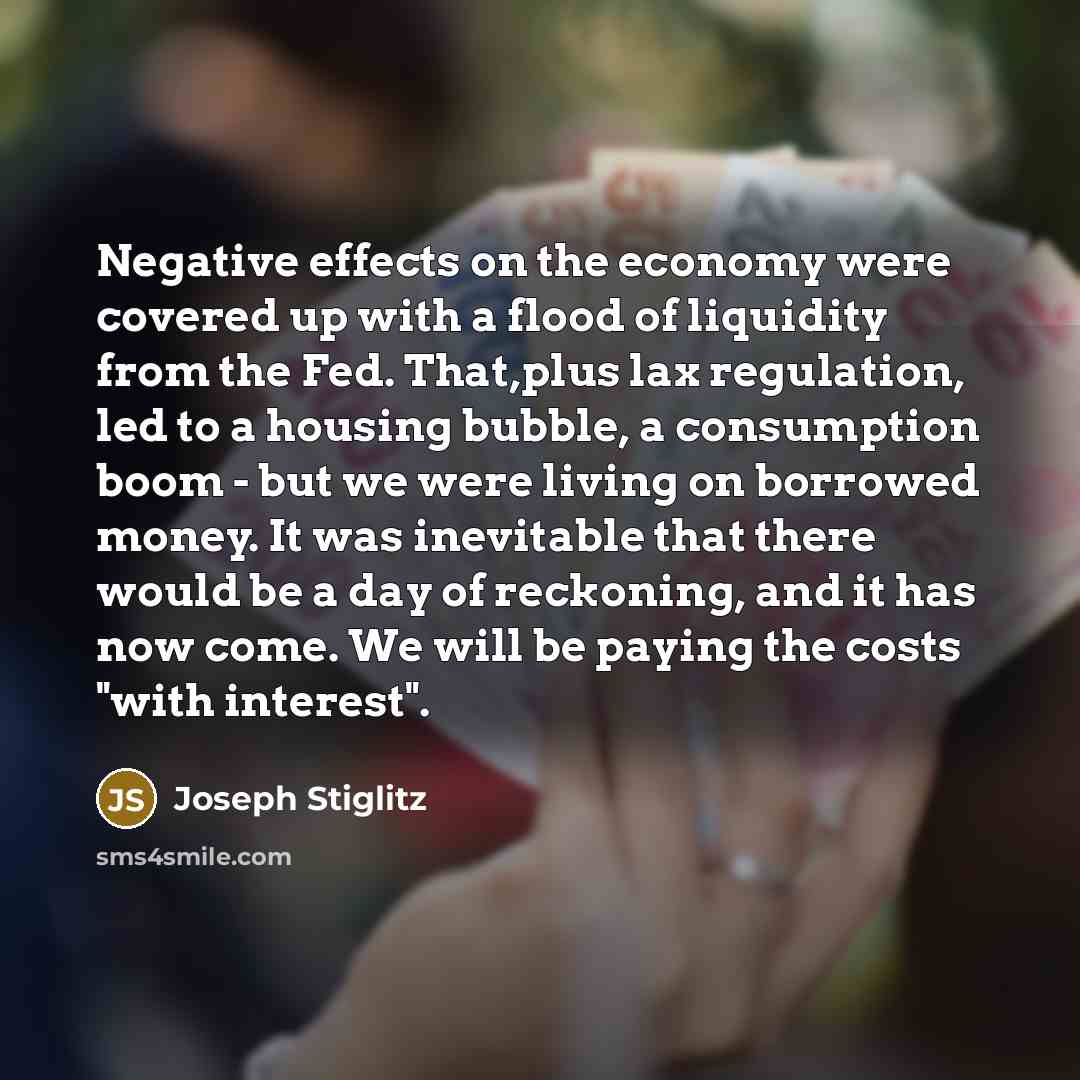 “Negative effects on the economy were covered up with a flood of liquidity from the Fed. That,plus lax regulation, led to a housing bubble, a consumption boom - but we were living on borrowed money. It was inevitable that there would be a day of reckoning, and it has now come. We will be paying the…” quote by Joseph Stiglitz