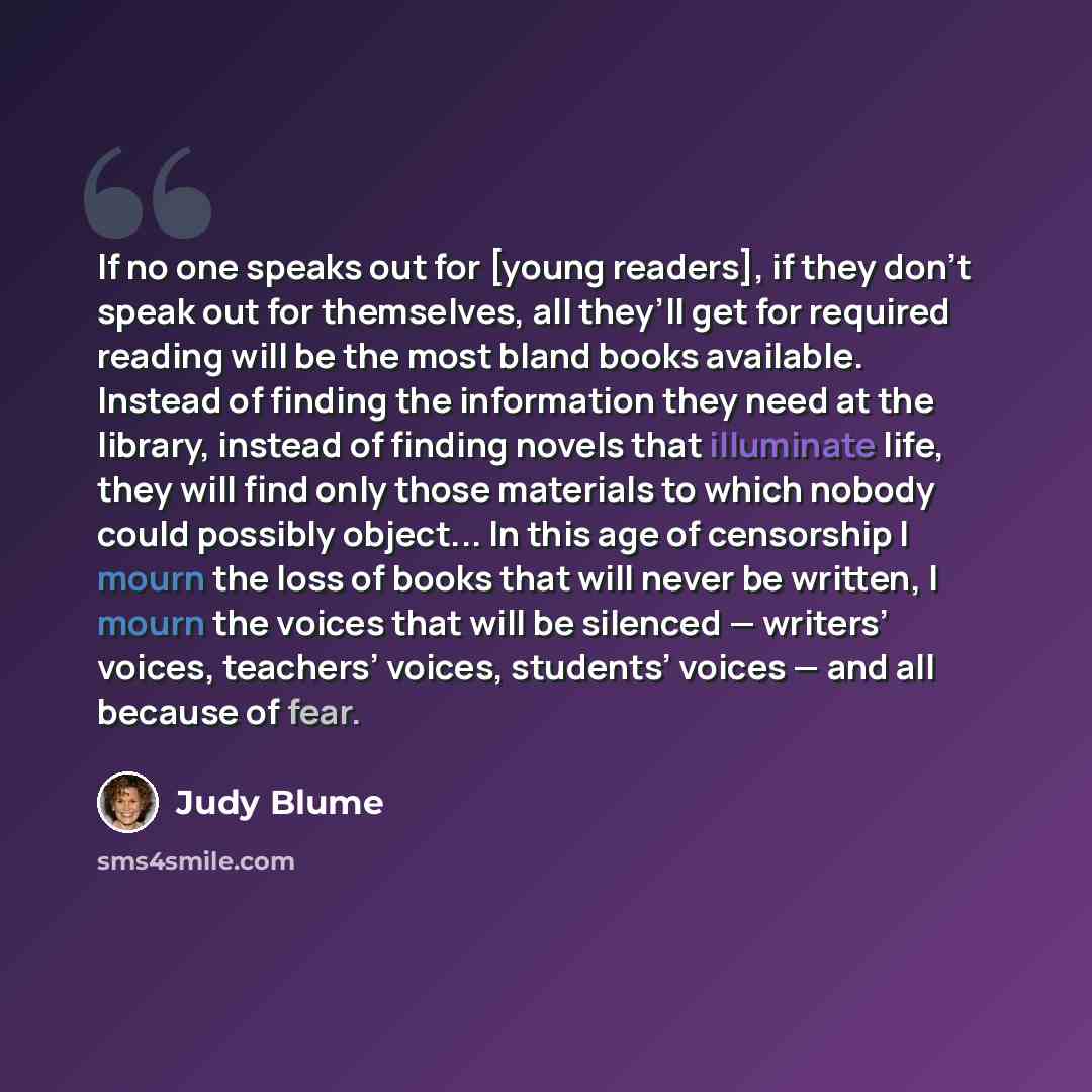 “If no one speaks out for [young readers], if they don’t speak out for themselves, all they’ll get for required reading will be the most bland books available. Instead of finding the information they need at the library, instead of finding novels that illuminate life, they will find only those…” quote by Judy Blume