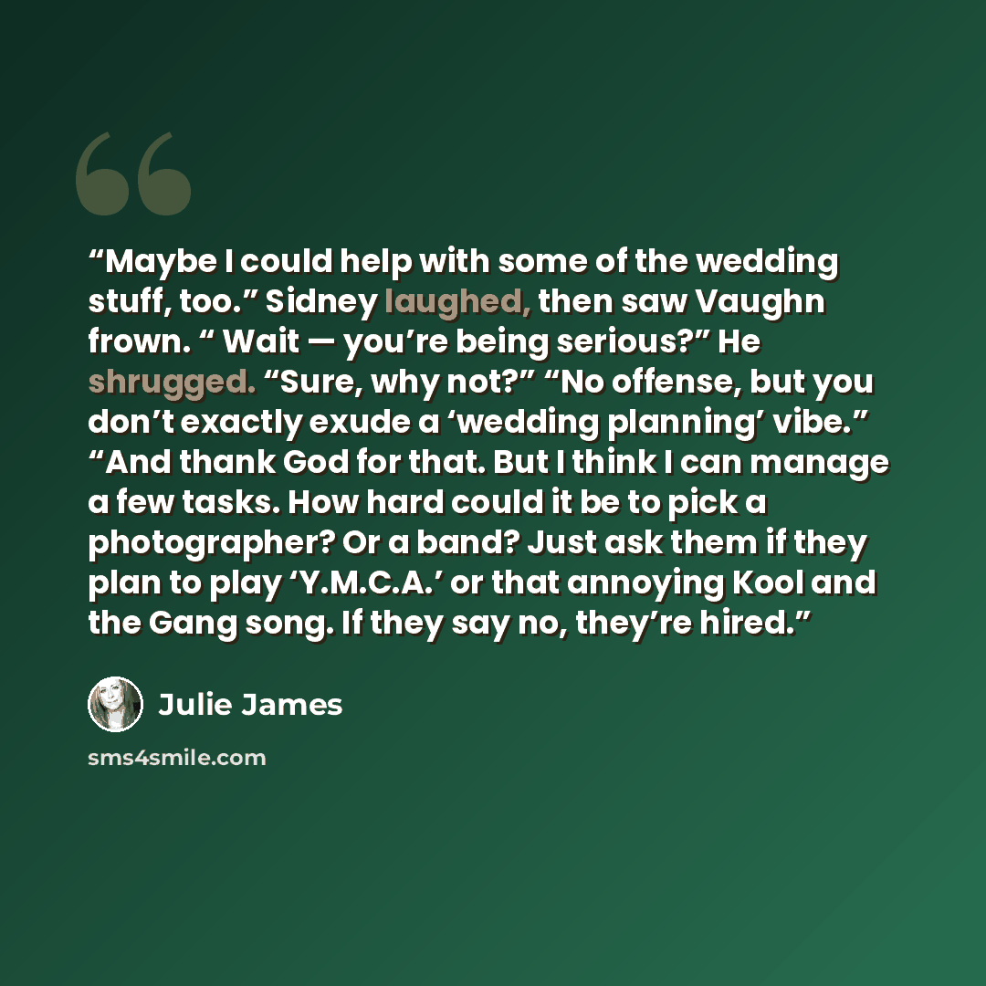 “Maybe I could help with some of the wedding stuff, too.” Sidney laughed, then saw Vaughn frown. “ Wait — you’re being serious?” He shrugged. “Sure, why not?” “No offense, but you don’t exactly exude a ‘wedding planning’ vibe.” “And thank God for that. But I think I can manage a few tasks. How hard…” quote by Julie James