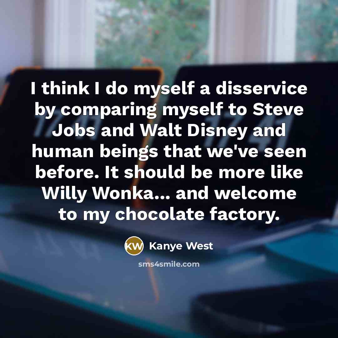 “I think I do myself a disservice by comparing myself to Steve Jobs and Walt Disney and human beings that we've seen before. It should be more like Willy Wonka... and welcome to my chocolate factory.” quote by Kanye West