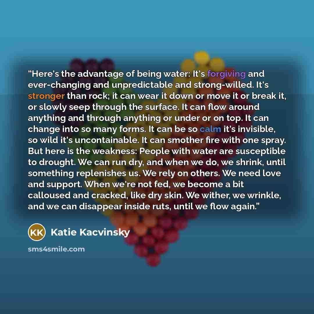“Here's the advantage of being water: It's forgiving and ever-changing and unpredictable and strong-willed. It's stronger than rock; it can wear it down or move it or break it, or slowly seep through the surface. It can flow around anything and through anything or under or on top. It can change…” quote by Katie Kacvinsky