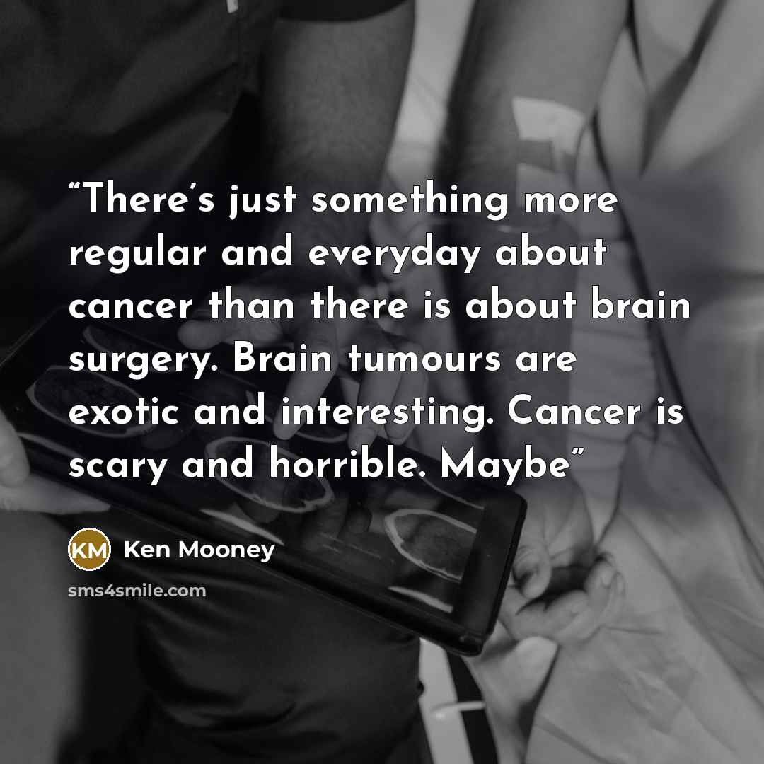 “There’s just something more regular and everyday about cancer than there is about brain surgery. Brain tumours are exotic and interesting. Cancer is scary and horrible. Maybe” quote by Ken Mooney