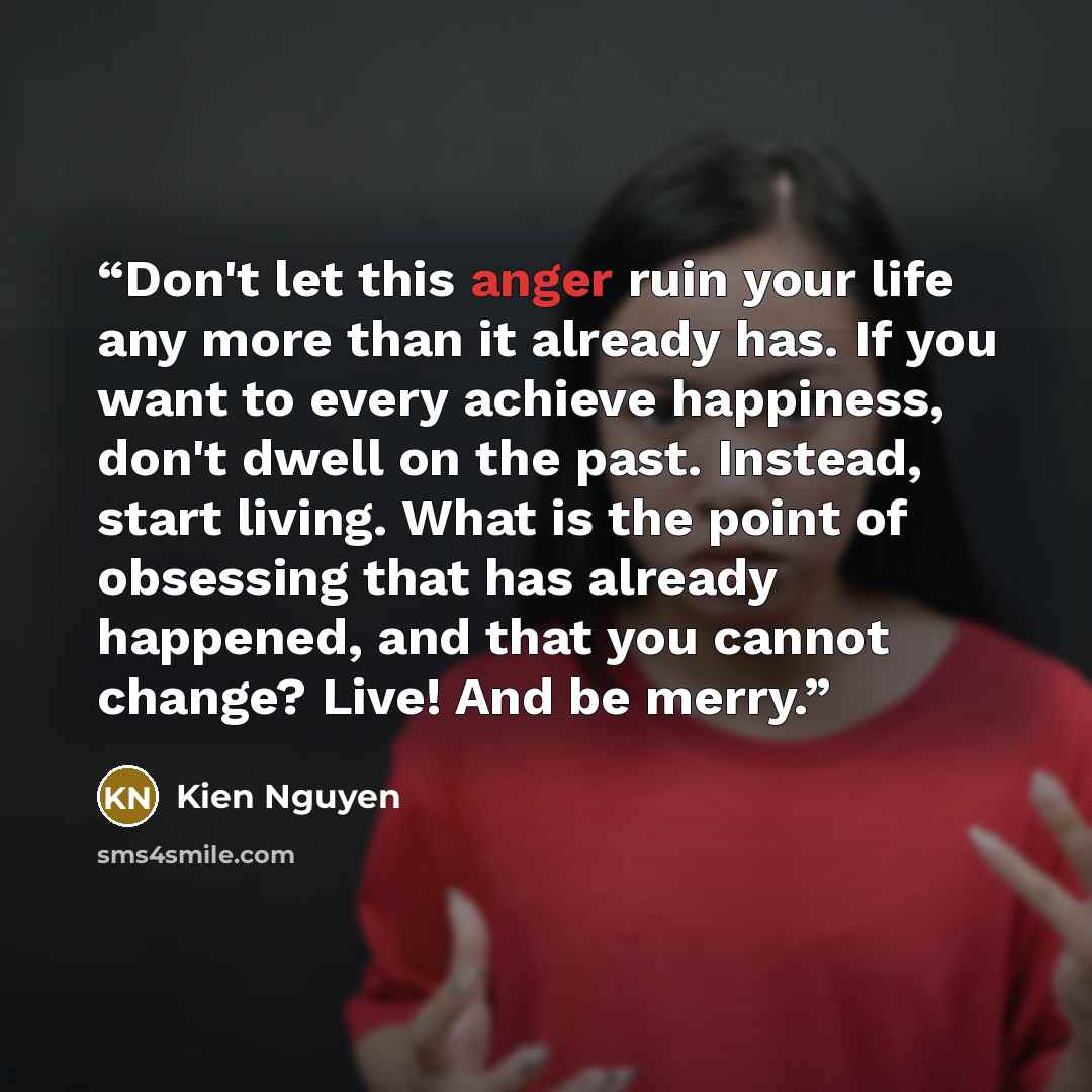 “Don't let this anger ruin your life any more than it already has. If you want to every achieve happiness, don't dwell on the past. Instead, start living. What is the point of obsessing that has already happened, and that you cannot change? Live! And be merry.” quote by Kien Nguyen