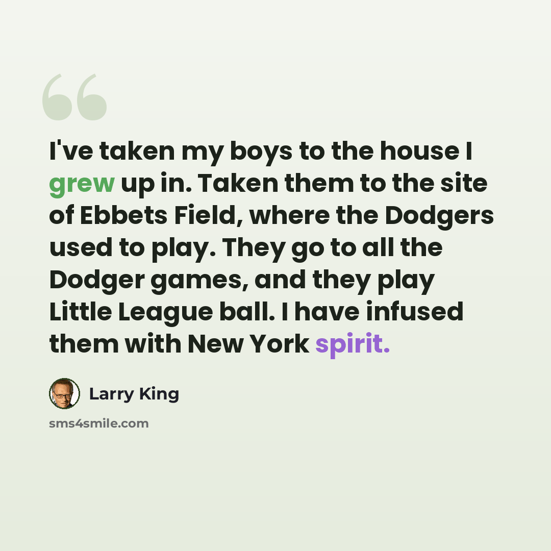 “I've taken my boys to the house I grew up in. Taken them to the site of Ebbets Field, where the Dodgers used to play. They go to all the Dodger games, and they play Little League ball. I have infused them with New York spirit.” quote by Larry King