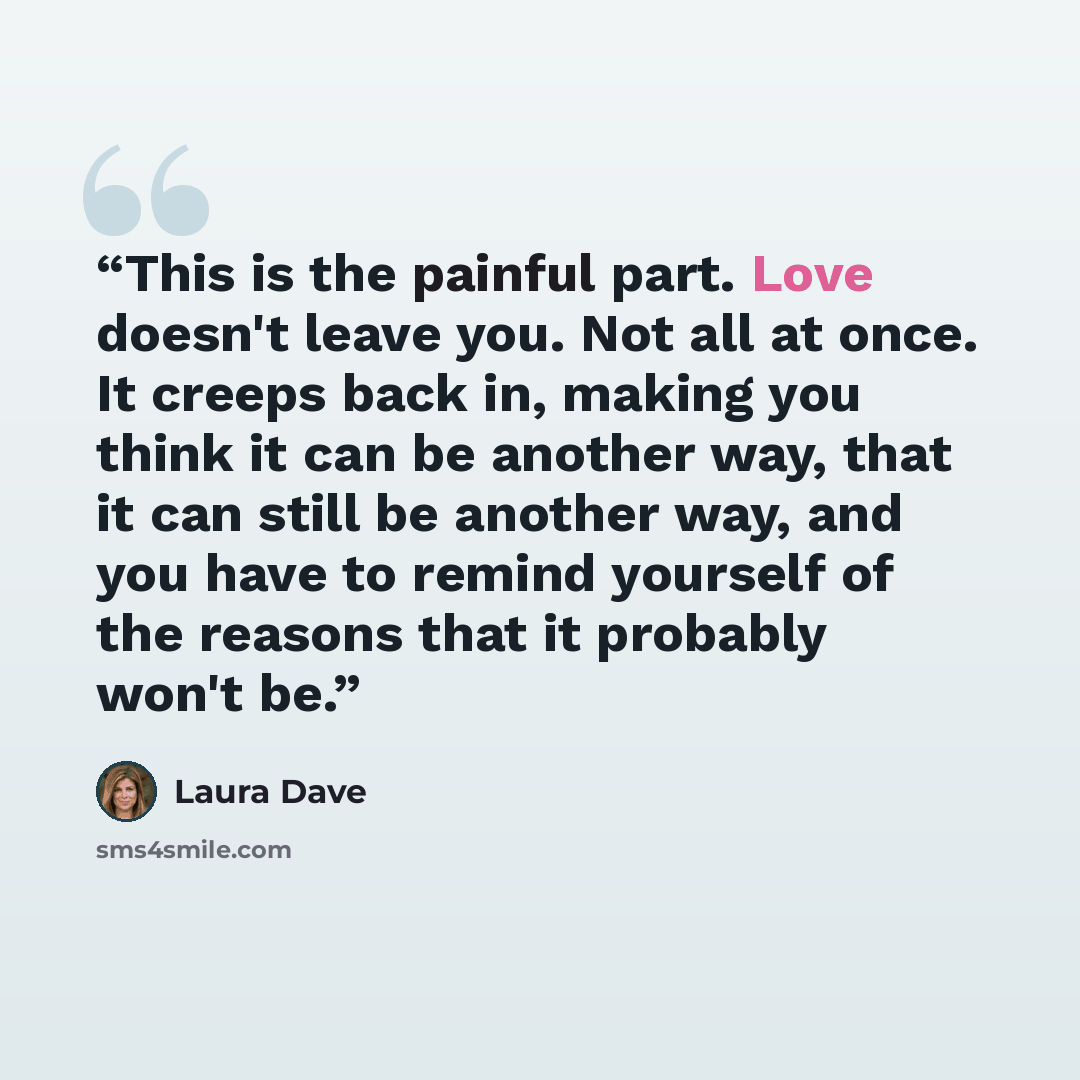 “This is the painful part. Love doesn't leave you. Not all at once. It creeps back in, making you think it can be another way, that it can still be another way, and you have to remind yourself of the reasons that it probably won't be.” quote by Laura Dave