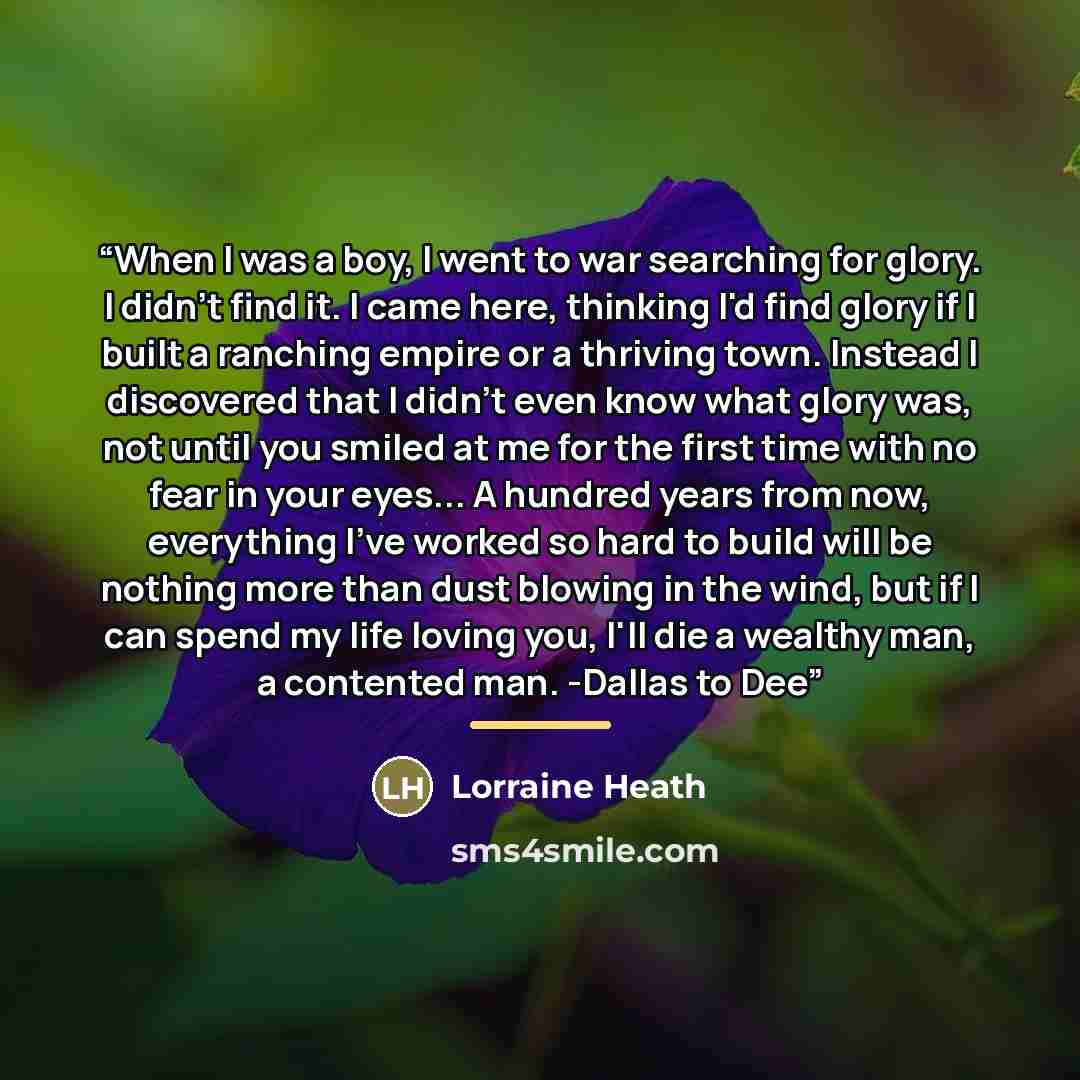 “When I was a boy, I went to war searching for glory. I didn't find it. I came here, thinking I'd find glory if I built a ranching empire or a thriving town. Instead I discovered that I didn't even know what glory was, not until you smiled at me for the first time with no fear in your eyes... A…” quote by Lorraine Heath