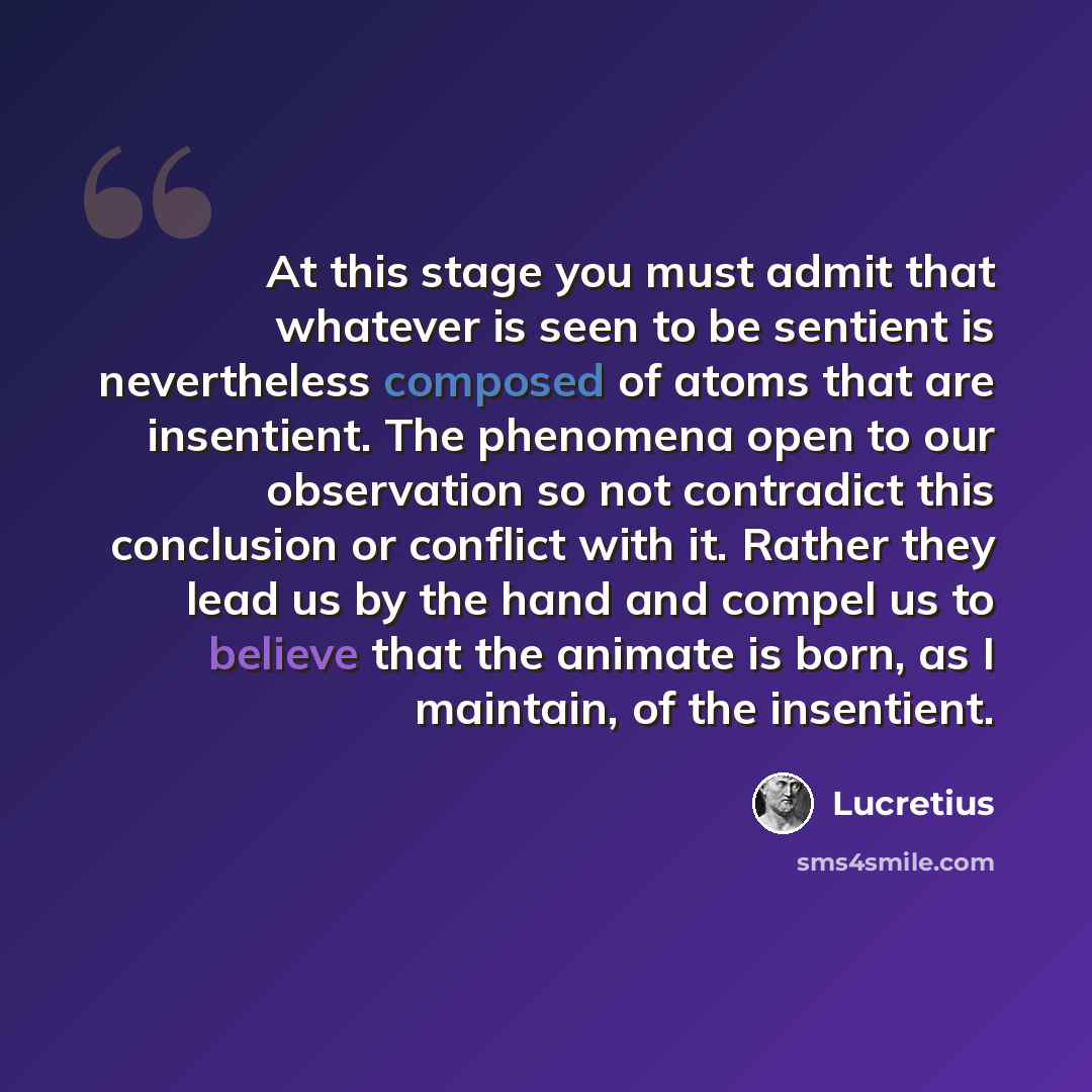 “At this stage you must admit that whatever is seen to be sentient is nevertheless composed of atoms that are insentient. The phenomena open to our observation so not contradict this conclusion or conflict with it. Rather they lead us by the hand and compel us to believe that the animate is born…” quote by Lucretius