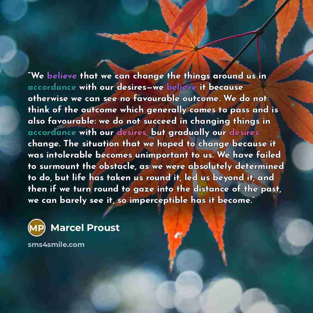 “We believe that we can change the things around us in accordance with our desires—we believe it because otherwise we can see no favourable outcome. We do not think of the outcome which generally comes to pass and is also favourable: we do not succeed in changing things in accordance with our…” quote by Marcel Proust