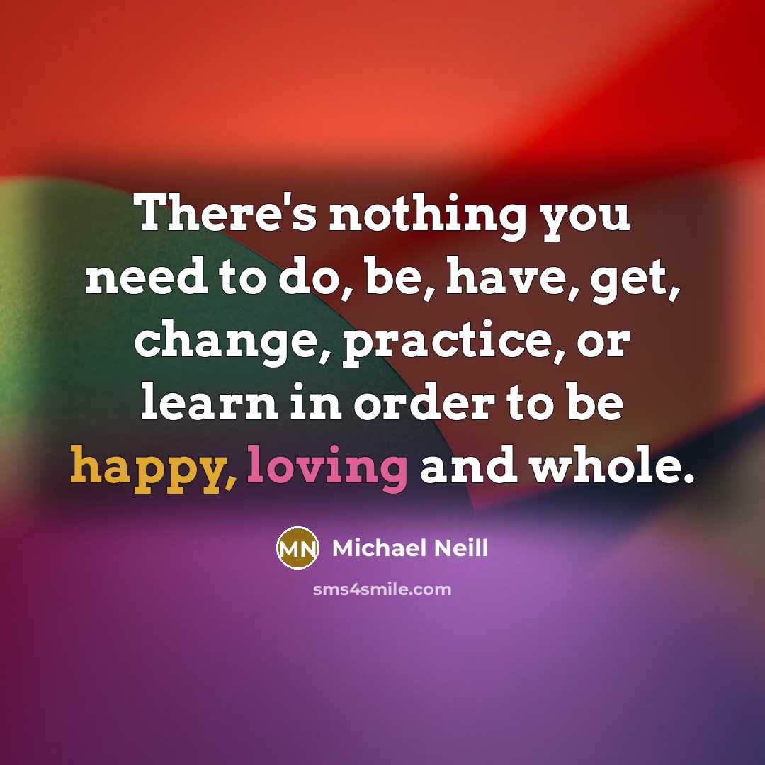 “There's nothing you need to do, be, have, get, change, practice, or learn in order to be happy, loving and whole.” quote by Michael Neill