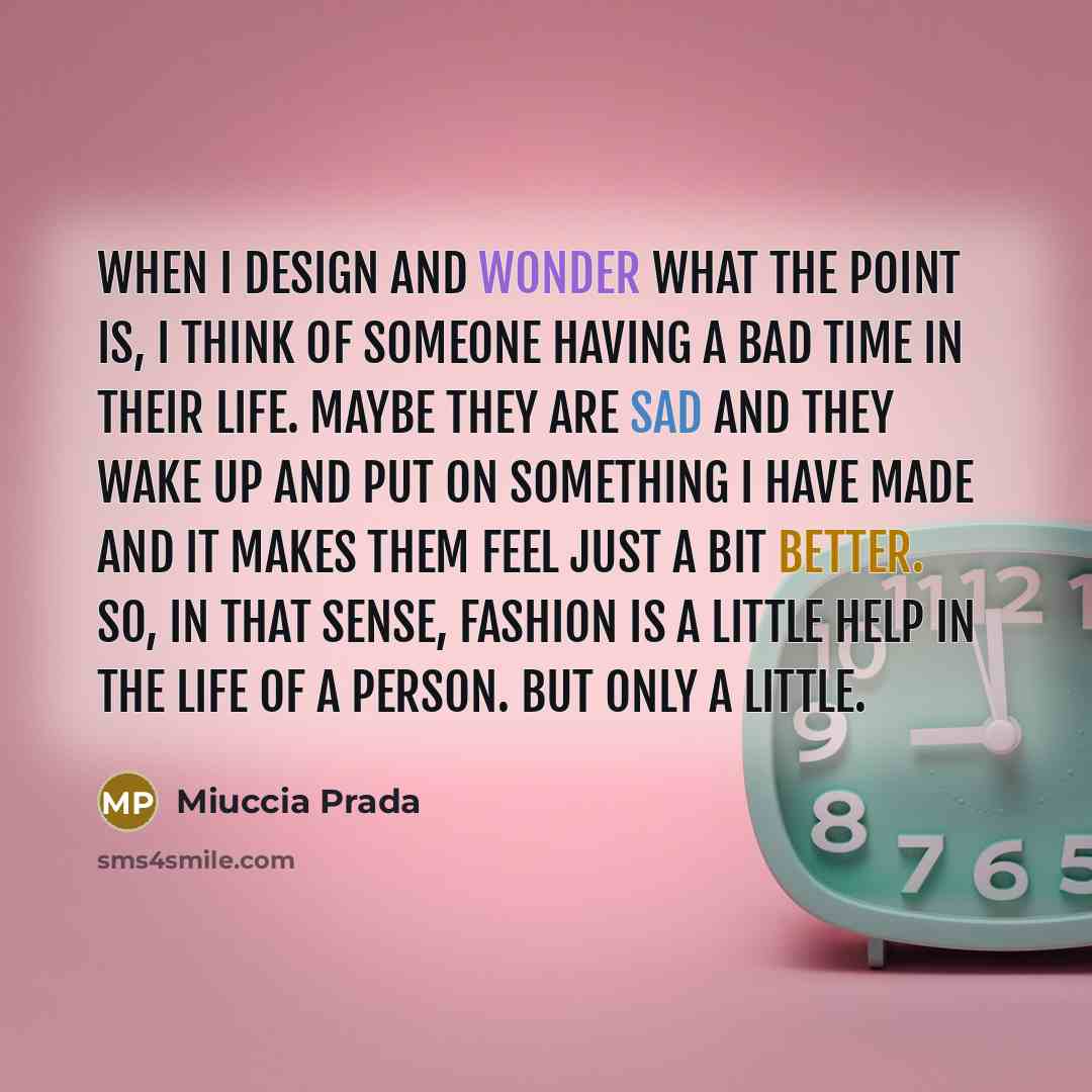 “When I design and wonder what the point is, I think of someone having a bad time in their life. Maybe they are sad and they wake up and put on something I have made and it makes them feel just a bit better. So, in that sense, fashion is a little help in the life of a person. But only a little.” quote by Miuccia Prada