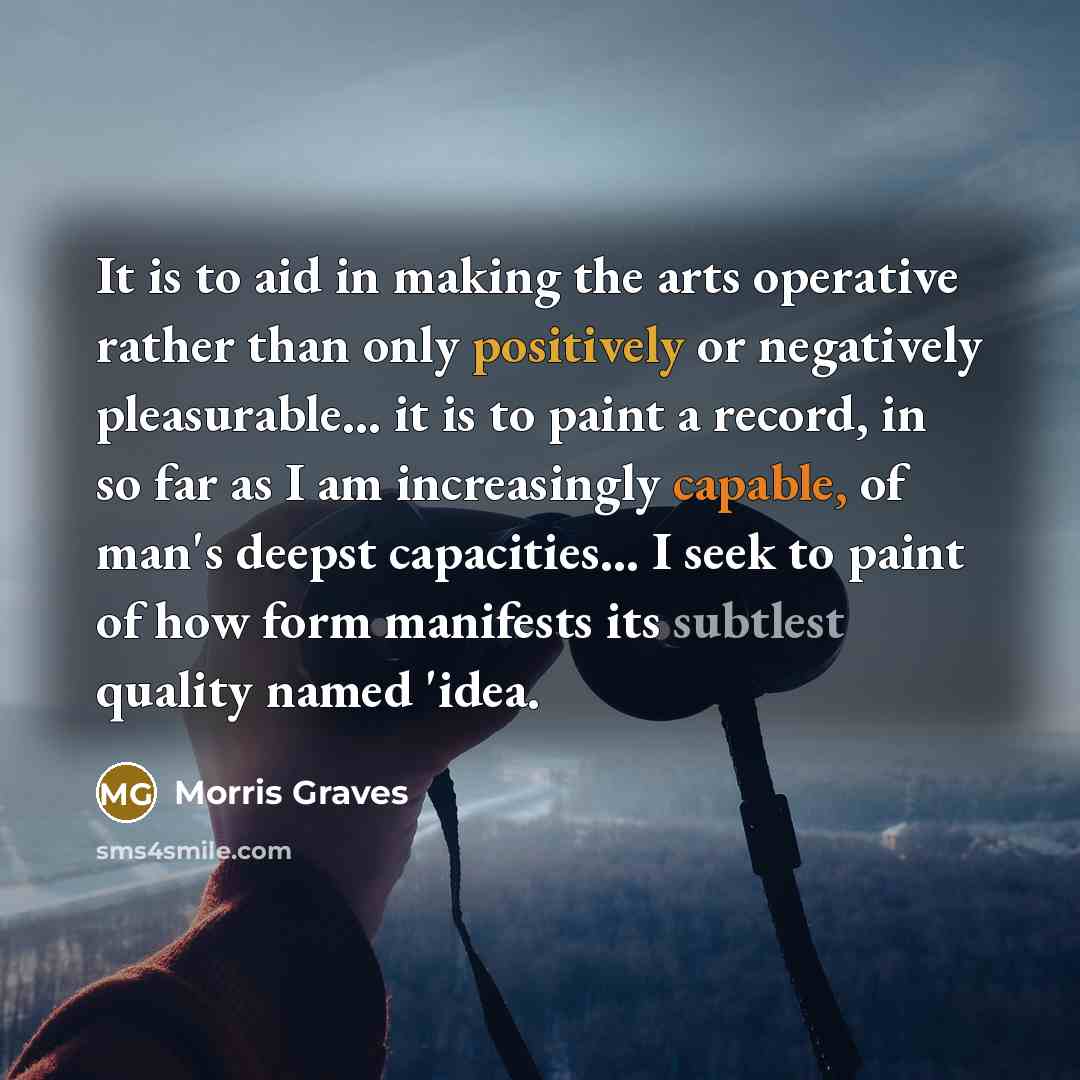 “It is to aid in making the arts operative rather than only positively or negatively pleasurable... it is to paint a record, in so far as I am increasingly capable, of man's deepst capacities... I seek to paint of how form manifests its subtlest quality named 'idea.” quote by Morris Graves