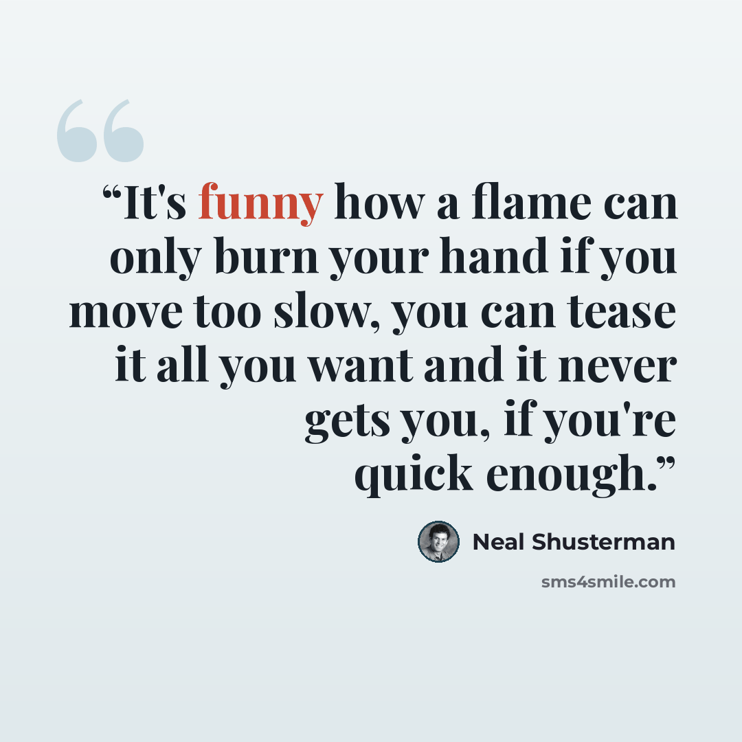 “It's funny how a flame can only burn your hand if you move too slow, you can tease it all you want and it never gets you, if you're quick enough.” quote by Neal Shusterman