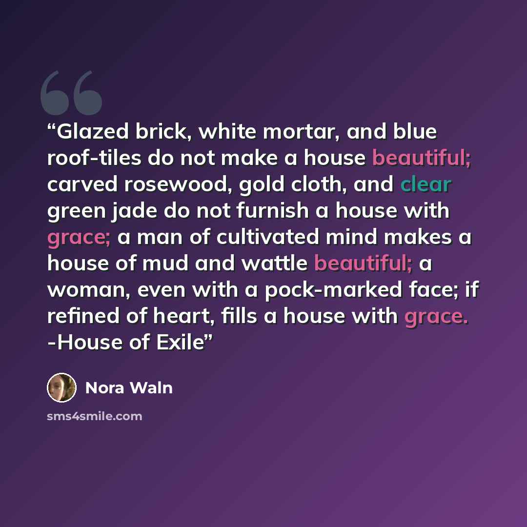 “Glazed brick, white mortar, and blue roof-tiles do not make a house beautiful; carved rosewood, gold cloth, and clear green jade do not furnish a house with grace; a man of cultivated mind makes a house of mud and wattle beautiful; a woman, even with a pock-marked face; if refined of heart, fills…” quote by Nora Waln
