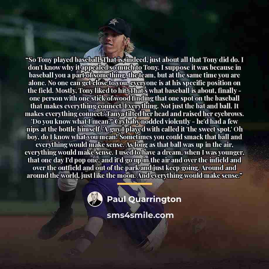 “So Tony played baseball. That is, indeed, just about all that Tony did do. I don't know why it appealed so much to Tony. I suppose it was because in baseball you a part of something, the team, but at the same time you are alone. No one can get close to you, everyone is at his specific position on…” quote by Paul Quarrington