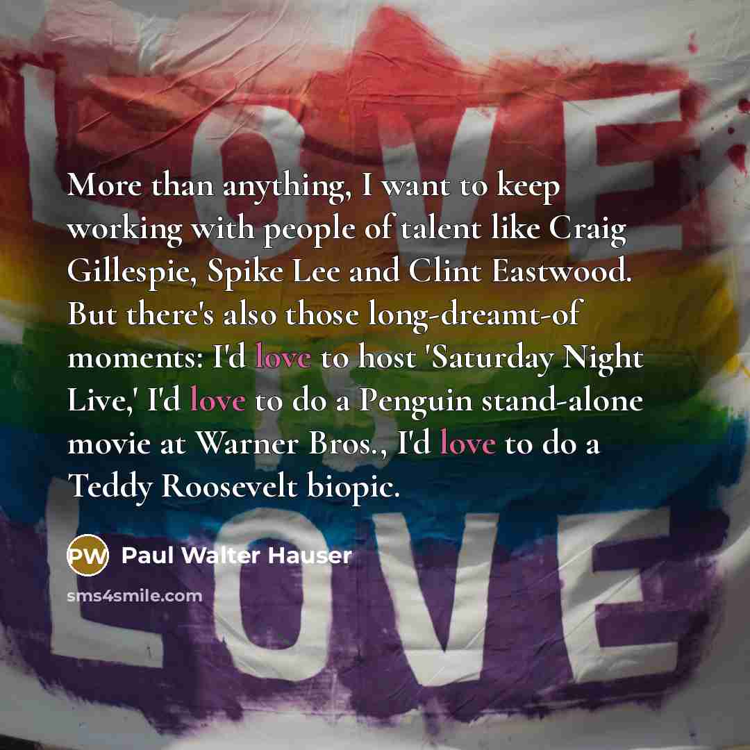 “More than anything, I want to keep working with people of talent like Craig Gillespie, Spike Lee and Clint Eastwood. But there's also those long-dreamt-of moments: I'd love to host 'Saturday Night Live,' I'd love to do a Penguin stand-alone movie at Warner Bros., I'd love to do a Teddy Roosevelt…” quote by Paul Walter Hauser