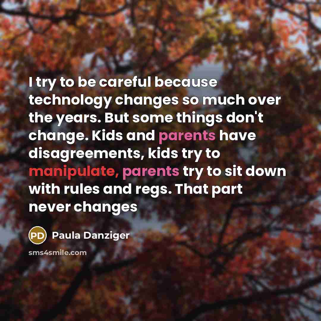 “I try to be careful because technology changes so much over the years. But some things don't change. Kids and parents have disagreements, kids try to manipulate, parents try to sit down with rules and regs. That part never changes” quote by Paula Danziger