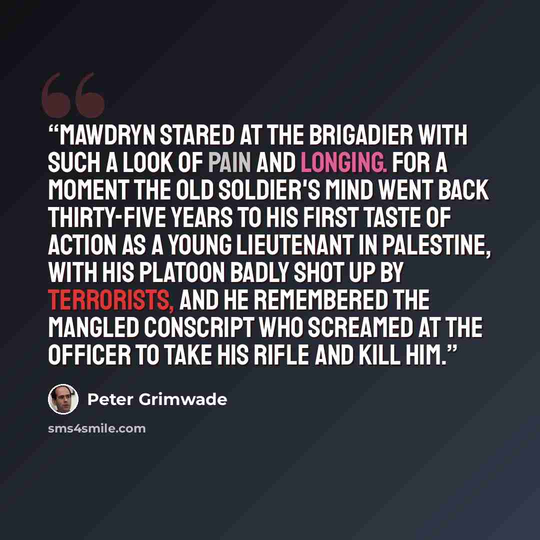 “Mawdryn stared at the Brigadier with such a look of pain and longing. For a moment the old soldier's mind went back thirty-five years to his first taste of action as a young lieutenant in Palestine, with his platoon badly shot up by terrorists, and he remembered the mangled conscript who screamed…” quote by Peter Grimwade