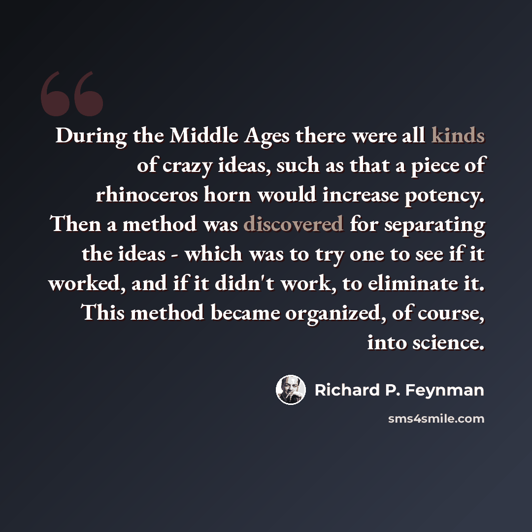 “During the Middle Ages there were all kinds of crazy ideas, such as that a piece of rhinoceros horn would increase potency. Then a method was discovered for separating the ideas - which was to try one to see if it worked, and if it didn't work, to eliminate it. This method became organized, of…” quote by Richard P. Feynman