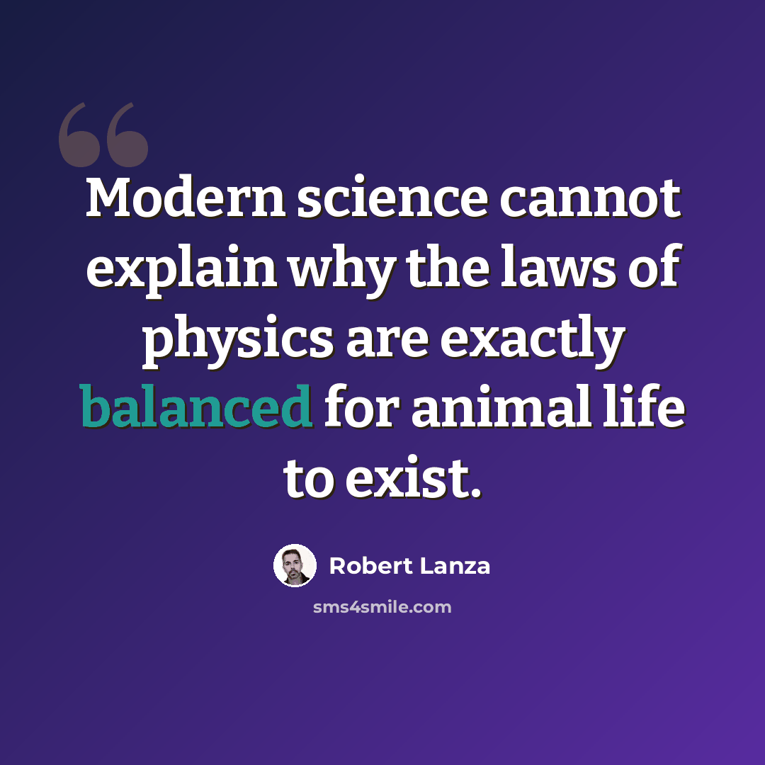 “Modern science cannot explain why the laws of physics are exactly balanced for animal life to exist.” quote by Robert Lanza