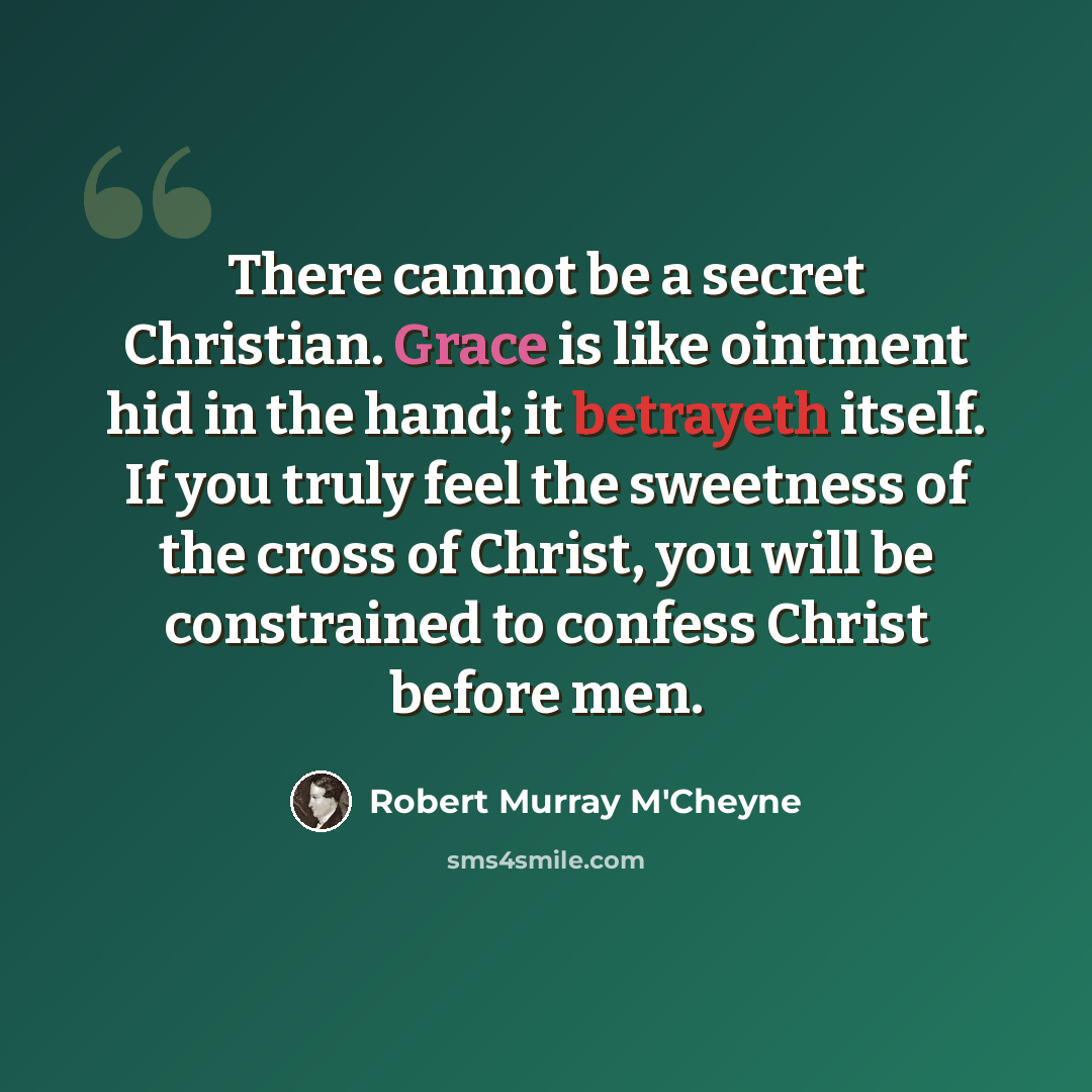 “There cannot be a secret Christian. Grace is like ointment hid in the hand; it betrayeth itself. If you truly feel the sweetness of the cross of Christ, you will be constrained to confess Christ before men.” quote by Robert Murray M'Cheyne