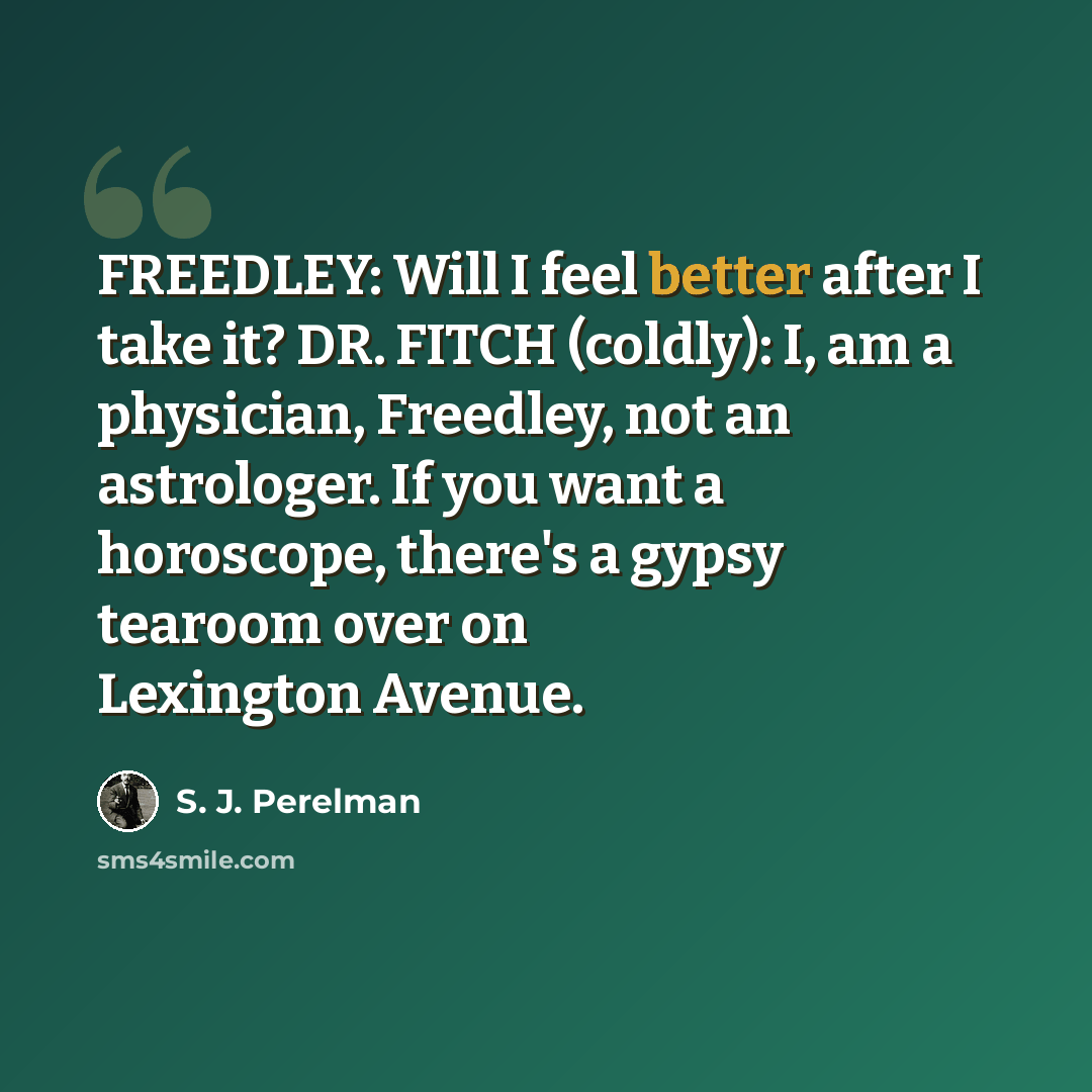 “FREEDLEY: Will I feel better after I take it? DR. FITCH (coldly): I, am a physician, Freedley, not an astrologer. If you want a horoscope, there's a gypsy tearoom over on Lexington Avenue.” quote by S. J. Perelman