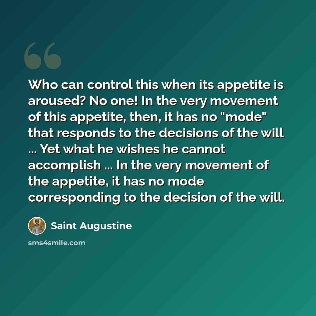 “Who can control this when its appetite is aroused? No one! In the very movement of this appetite, then, it has no "mode" that responds to the decisions of the will ... Yet what he wishes he cannot accomplish ... In the very movement of the appetite, it has no mode corresponding to the decision of…” quote by Saint Augustine