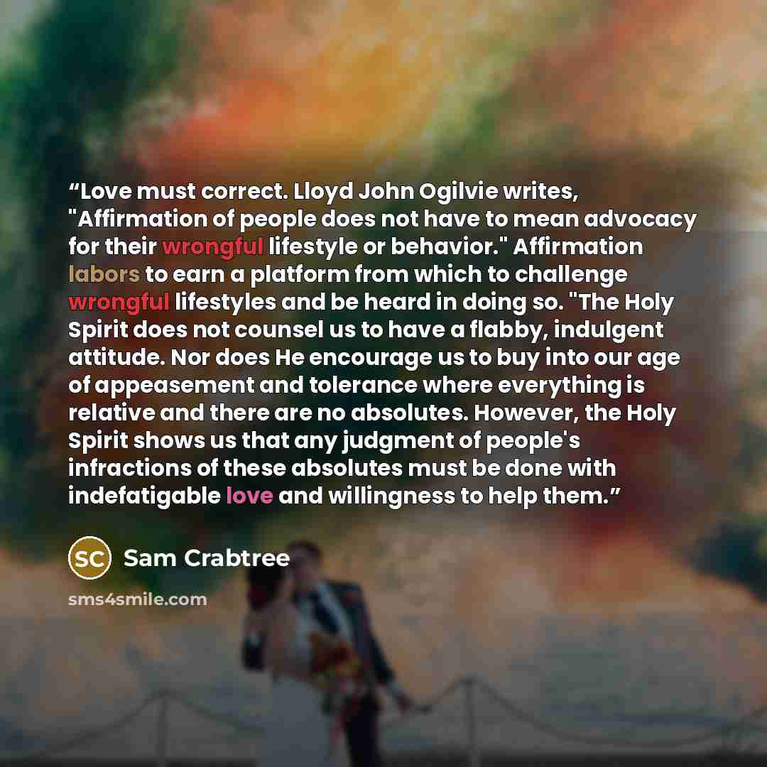 “Love must correct. Lloyd John Ogilvie writes, "Affirmation of people does not have to mean advocacy for their wrongful lifestyle or behavior." Affirmation labors to earn a platform from which to challenge wrongful lifestyles and be heard in doing so. "The Holy Spirit does not counsel us to have a…” quote by Sam Crabtree