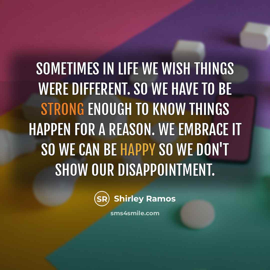 “Sometimes in life we wish things were different. So we have to be strong enough to know things happen for a reason. We embrace it so we can be happy so we don't show our disappointment.” quote by Shirley Ramos
