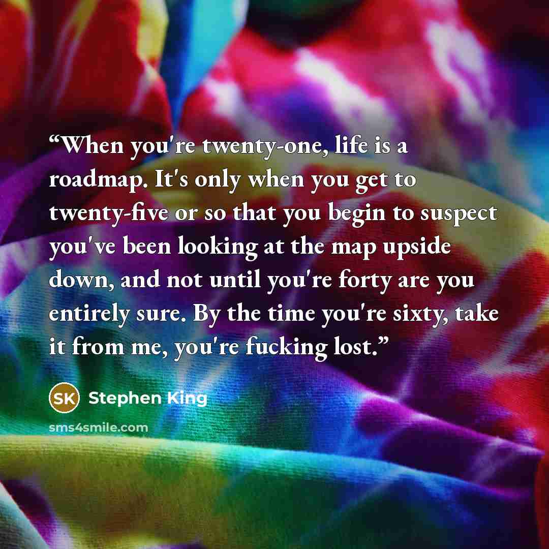 “When you're twenty-one, life is a roadmap. It's only when you get to twenty-five or so that you begin to suspect you've been looking at the map upside down, and not until you're forty are you entirely sure. By the time you're sixty, take it from me, you're fucking lost.” quote by Stephen King