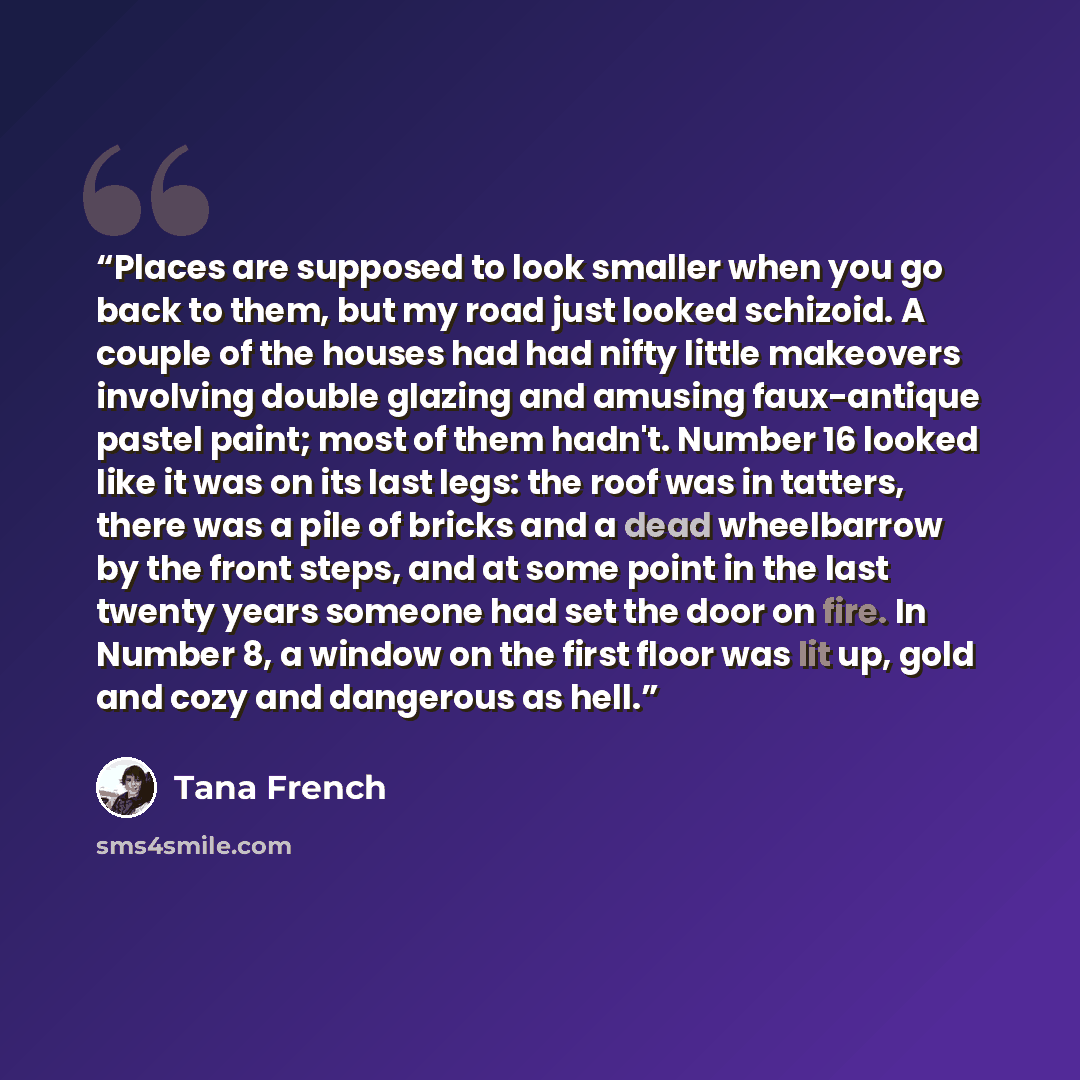 “Places are supposed to look smaller when you go back to them, but my road just looked schizoid. A couple of the houses had had nifty little makeovers involving double glazing and amusing faux-antique pastel paint; most of them hadn't. Number 16 looked like it was on its last legs: the roof was in…” quote by Tana French