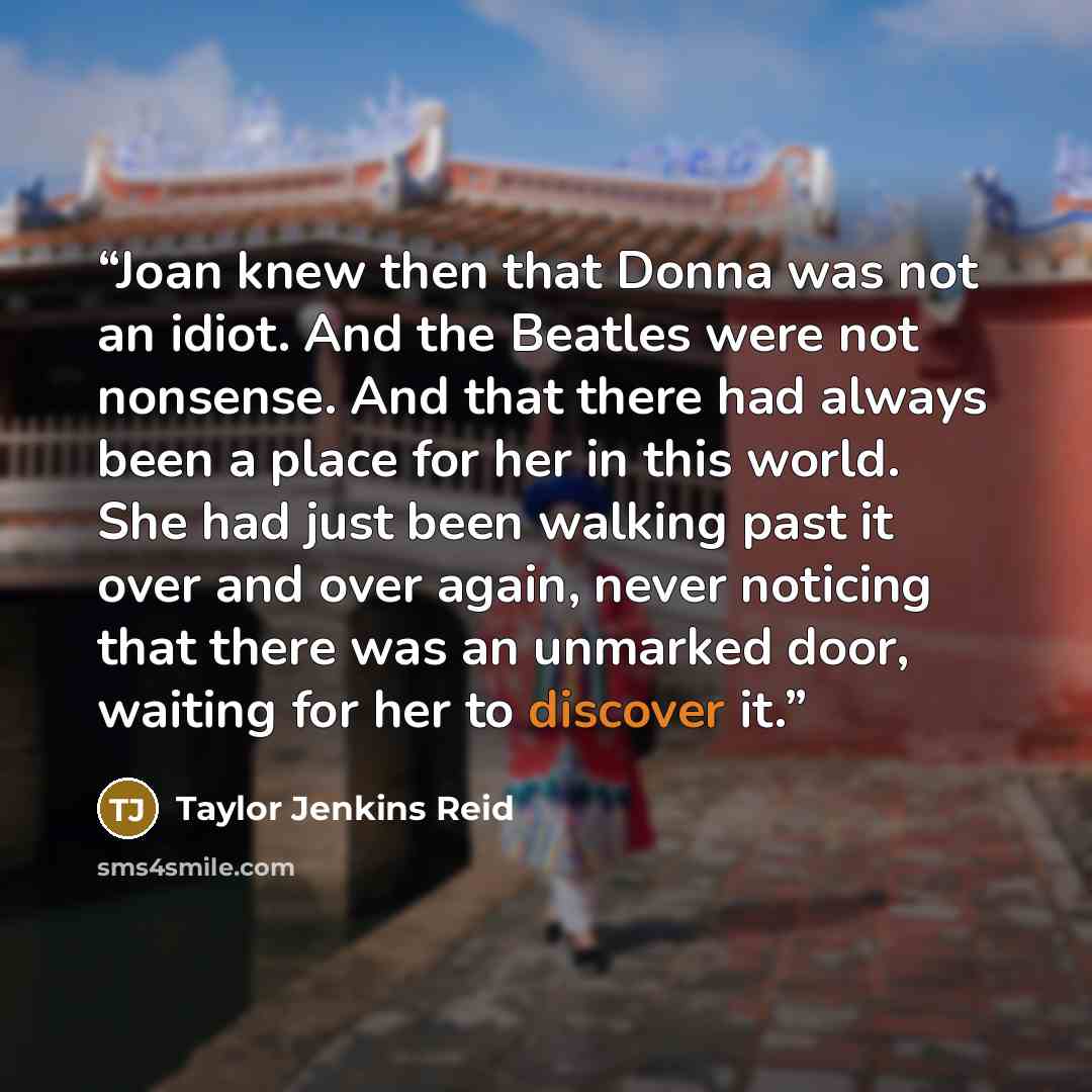 “Joan knew then that Donna was not an idiot. And the Beatles were not nonsense. And that there had always been a place for her in this world. She had just been walking past it over and over again, never noticing that there was an unmarked door, waiting for her to discover it.” quote by Taylor Jenkins Reid