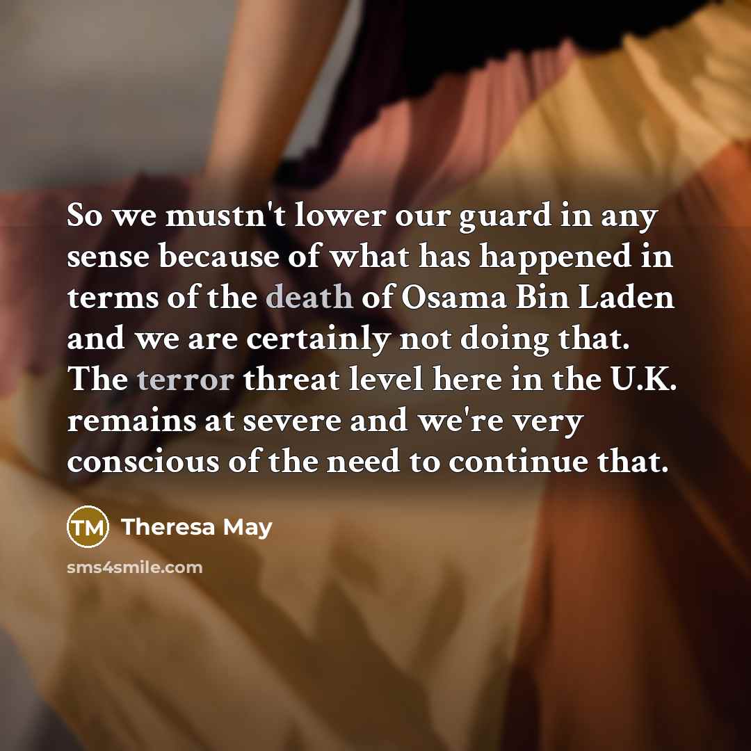 “So we mustn't lower our guard in any sense because of what has happened in terms of the death of Osama Bin Laden and we are certainly not doing that. The terror threat level here in the U.K. remains at severe and we're very conscious of the need to continue that.” quote by Theresa May