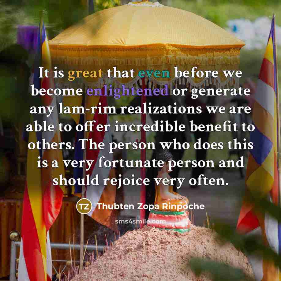 “It is great that even before we become enlightened or generate any lam-rim realizations we are able to offer incredible benefit to others. The person who does this is a very fortunate person and should rejoice very often.” quote by Thubten Zopa Rinpoche